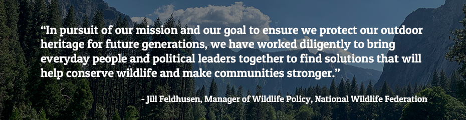 In pursuit of our mission and our goal to ensure we protect our outdoor heritage for future generations, we have worked diligently to bring everyday people and political leaders together to find solutions that will help conserve wildlife and make communities stronger. - Jill Feldhusen, Manager of Wildlife Policy, National Wildlife Federation